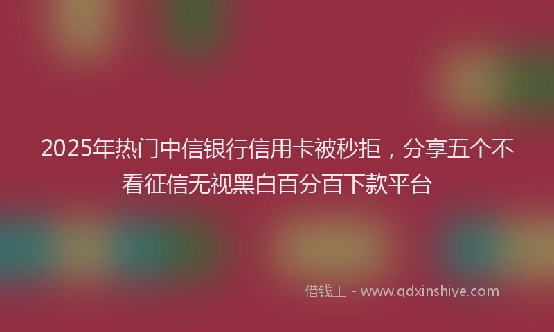 2025年热门中信银行信用卡被秒拒，分享五个不看征信无视黑白百分百下款平台