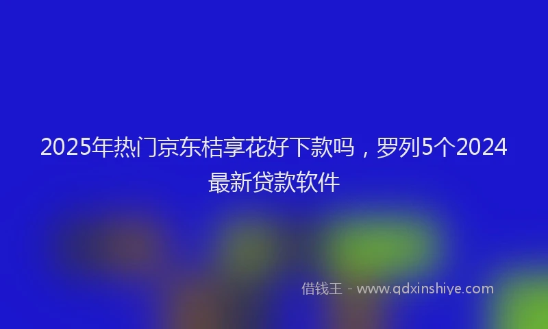 2025年热门京东桔享花好下款吗，罗列5个2024最新贷款软件