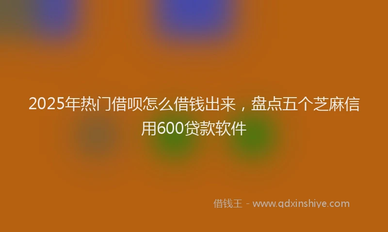 2025年热门借呗怎么借钱出来，盘点五个芝麻信用600贷款软件