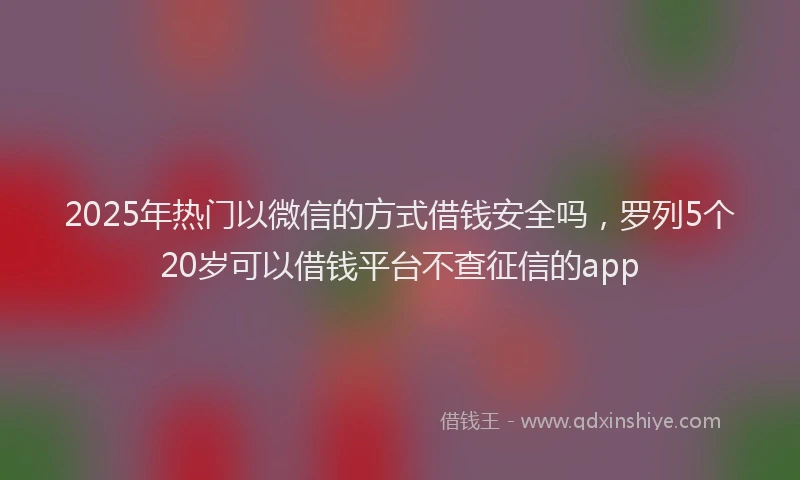 2025年热门以微信的方式借钱安全吗，罗列5个20岁可以借钱平台不查征信的app