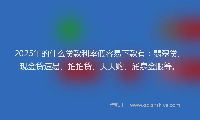 2025年的什么贷款利率低容易下款有：翡翠贷、现金贷速易、拍拍贷、天天购、涌泉金服等。
