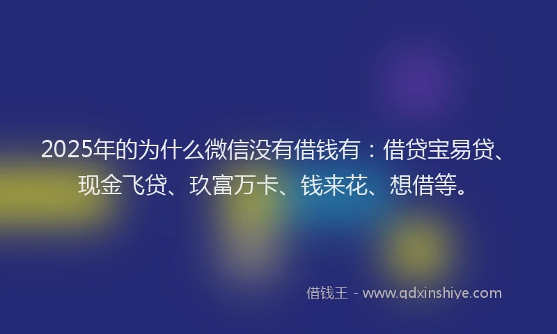 2025年的为什么微信没有借钱有：借贷宝易贷、现金飞贷、玖富万卡、钱来花、想借等。