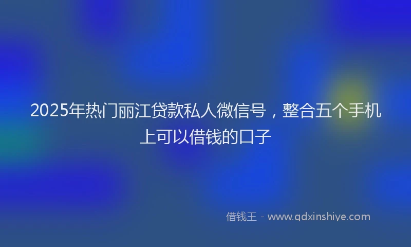 2025年热门丽江贷款私人微信号，整合五个手机上可以借钱的口子