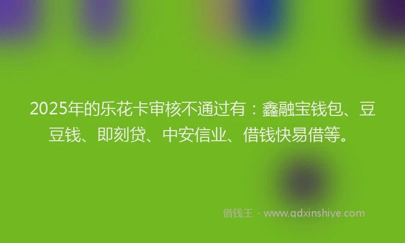 2025年的乐花卡审核不通过有：鑫融宝钱包、豆豆钱、即刻贷、中安信业、借钱快易借等。
