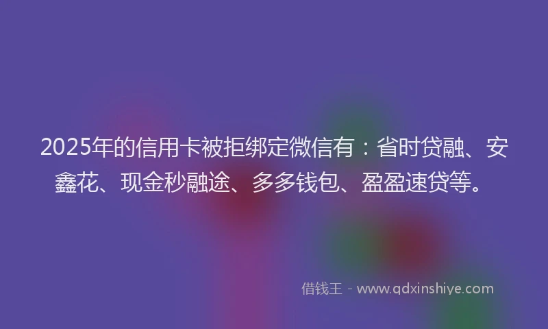 2025年的信用卡被拒绑定微信有：省时贷融、安鑫花、现金秒融途、多多钱包、盈盈速贷等。