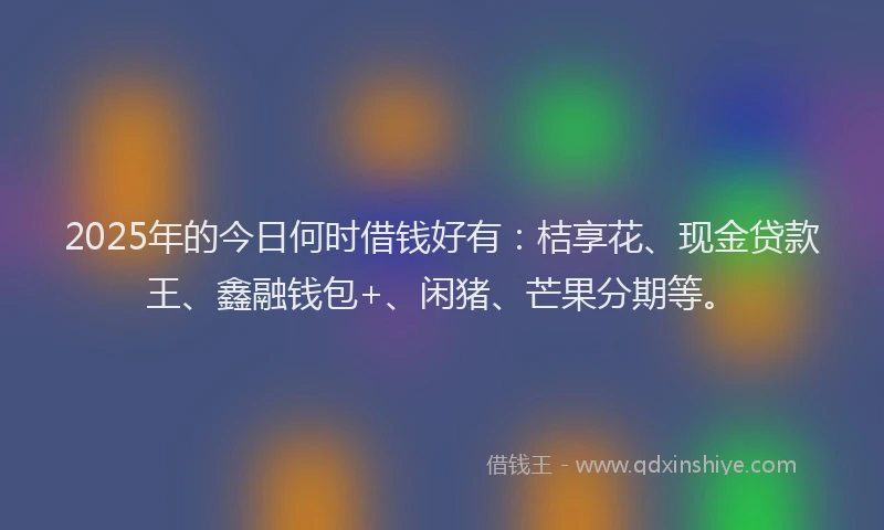 2025年的今日何时借钱好有：桔享花、现金贷款王、鑫融钱包+、闲猪、芒果分期等。