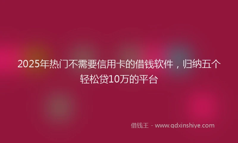 2025年热门不需要信用卡的借钱软件，归纳五个轻松贷10万的平台
