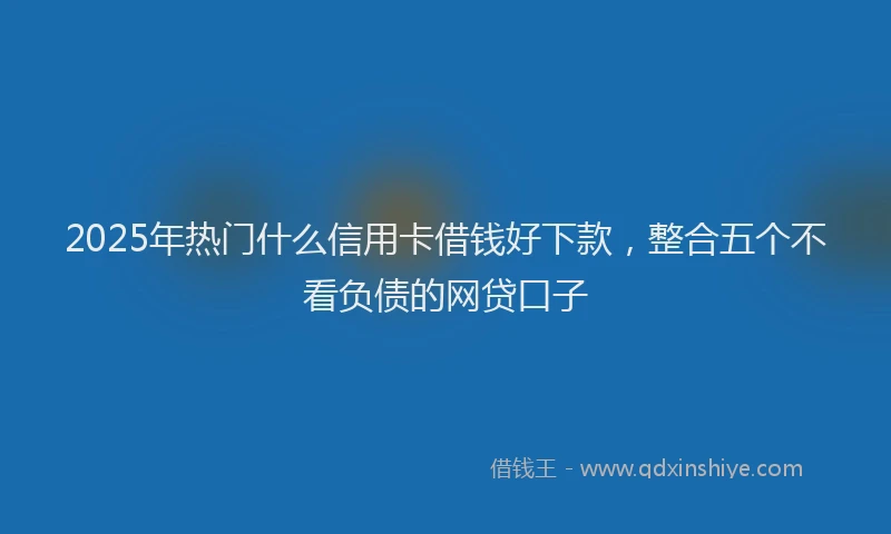 2025年热门什么信用卡借钱好下款，整合五个不看负债的网贷口子