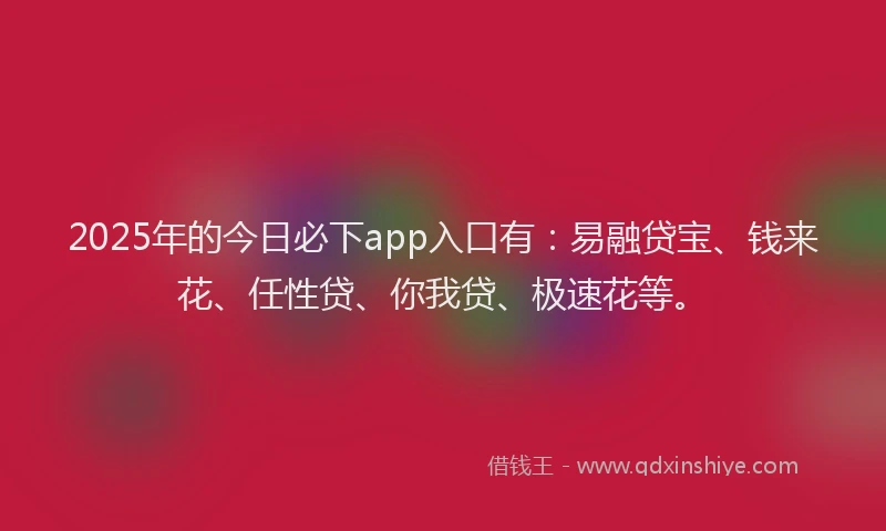 2025年的今日必下app入口有：易融贷宝、钱来花、任性贷、你我贷、极速花等。