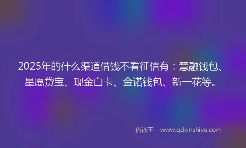 2025年的什么渠道借钱不看征信有：慧融钱包、星愿贷宝、现金白卡、金诺钱包、新一花等。
