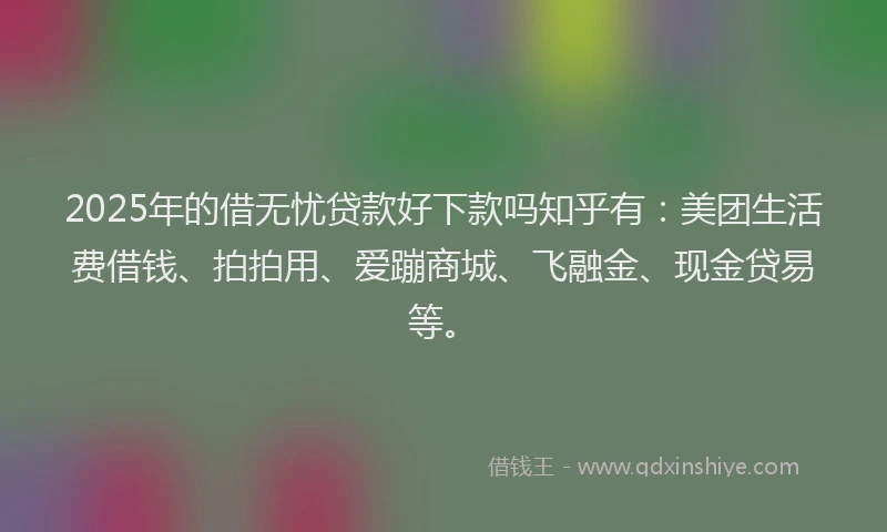 2025年的借无忧贷款好下款吗知乎有：美团生活费借钱、拍拍用、爱蹦商城、飞融金、现金贷易等。