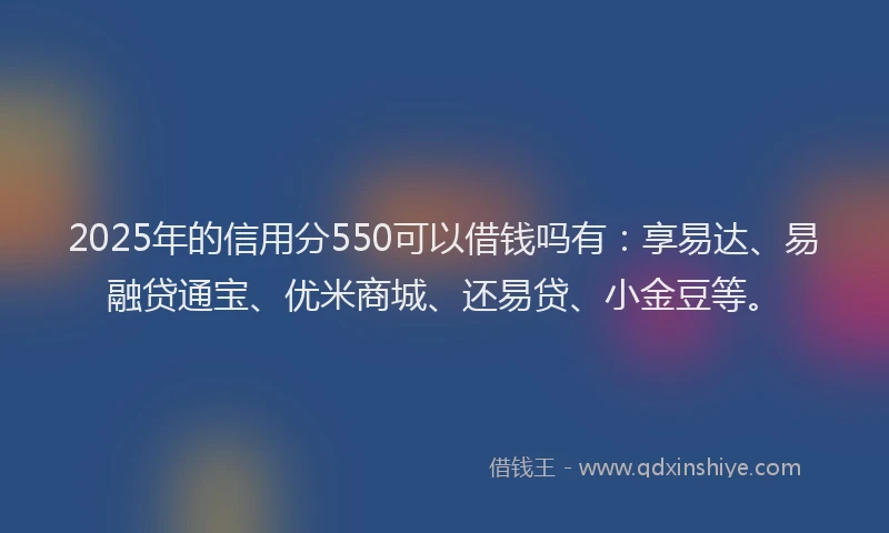 2025年的信用分550可以借钱吗有：享易达、易融贷通宝、优米商城、还易贷、小金豆等。