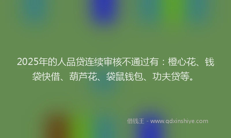 2025年的人品贷连续审核不通过有：橙心花、钱袋快借、葫芦花、袋鼠钱包、功夫贷等。