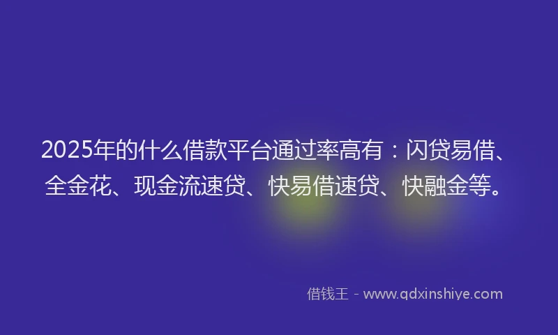 2025年的什么借款平台通过率高有：闪贷易借、全金花、现金流速贷、快易借速贷、快融金等。