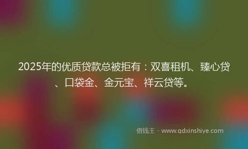 2025年的优质贷款总被拒有：双喜租机、臻心贷、口袋金、金元宝、祥云贷等。