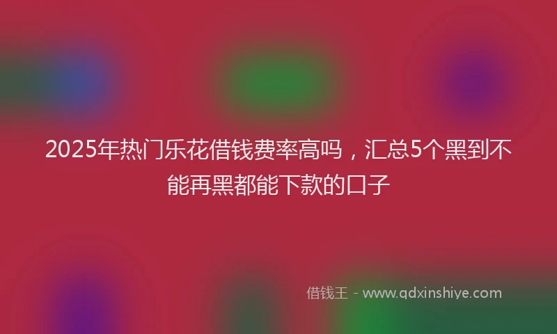 2025年热门乐花借钱费率高吗，汇总5个黑到不能再黑都能下款的口子