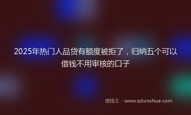 2025年热门人品贷有额度被拒了，归纳五个可以借钱不用审核的口子