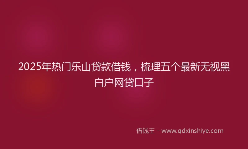 2025年热门乐山贷款借钱，梳理五个最新无视黑白户网贷口子