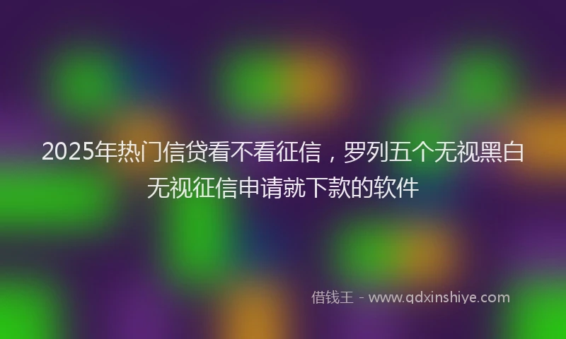 2025年热门信贷看不看征信，罗列五个无视黑白无视征信申请就下款的软件