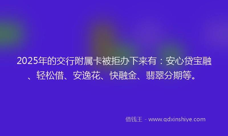 2025年的交行附属卡被拒办下来有：安心贷宝融、轻松借、安逸花、快融金、翡翠分期等。
