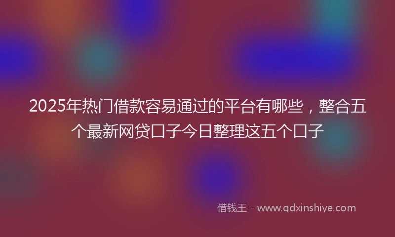 2025年热门借款容易通过的平台有哪些，整合五个最新网贷口子今日整理这五个口子