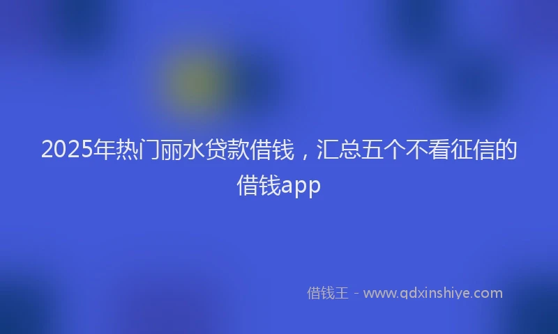 2025年热门丽水贷款借钱，汇总五个不看征信的借钱app