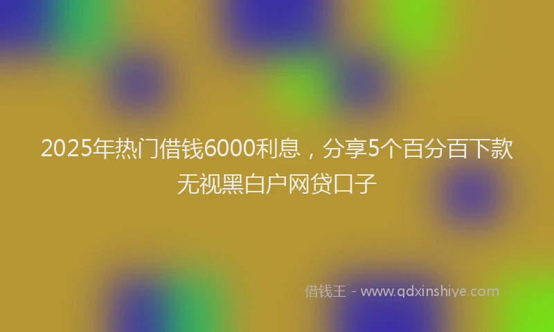 2025年热门借钱6000利息，分享5个百分百下款无视黑白户网贷口子