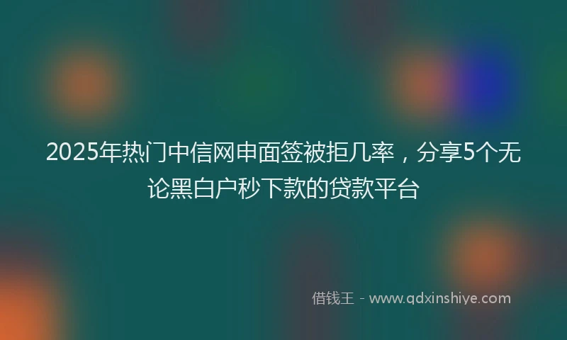 2025年热门中信网申面签被拒几率，分享5个无论黑白户秒下款的贷款平台