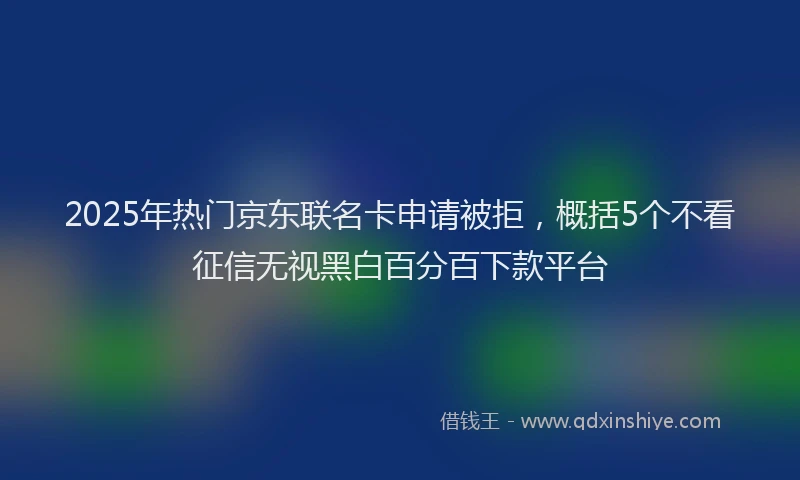 2025年热门京东联名卡申请被拒，概括5个不看征信无视黑白百分百下款平台