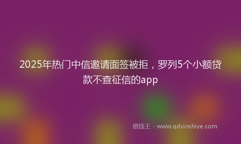 2025年热门中信邀请面签被拒，罗列5个小额贷款不查征信的app