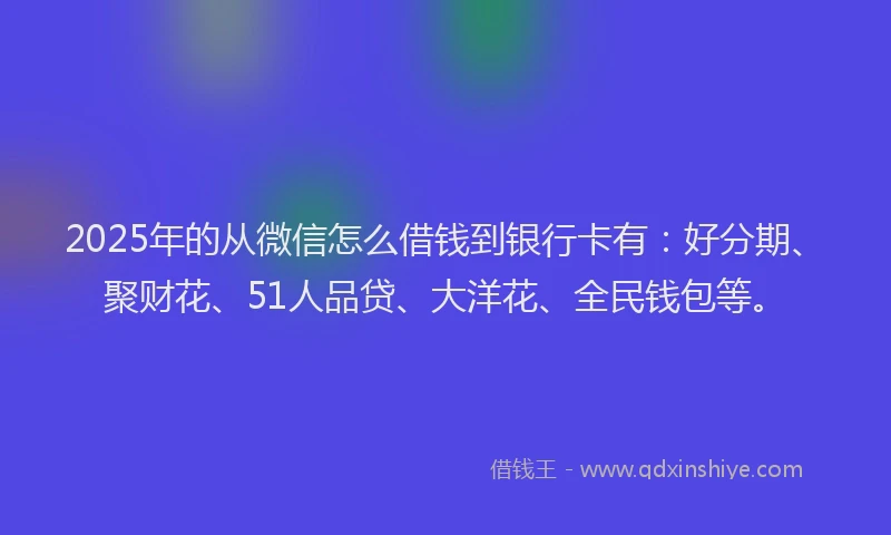 2025年的从微信怎么借钱到银行卡有：好分期、聚财花、51人品贷、大洋花、全民钱包等。