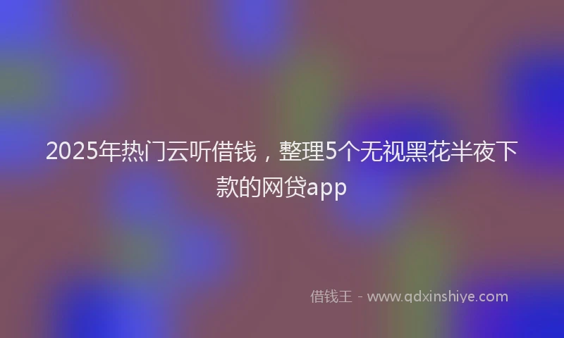 2025年热门云听借钱，整理5个无视黑花半夜下款的网贷app