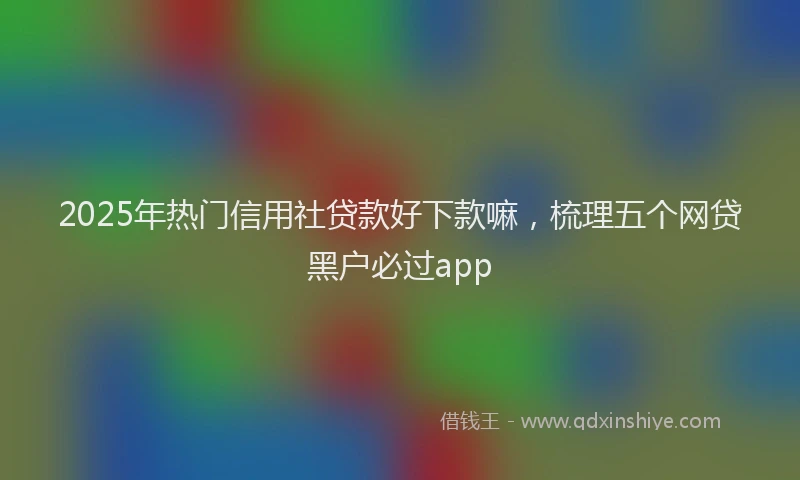 2025年热门信用社贷款好下款嘛，梳理五个网贷黑户必过app