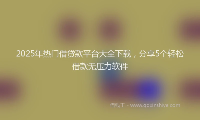 2025年热门借贷款平台大全下载，分享5个轻松借款无压力软件