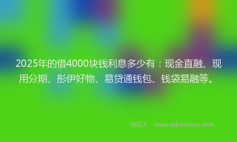 2025年的借4000块钱利息多少有：现金直融、现用分期、彤伊好物、易贷通钱包、钱袋易融等。