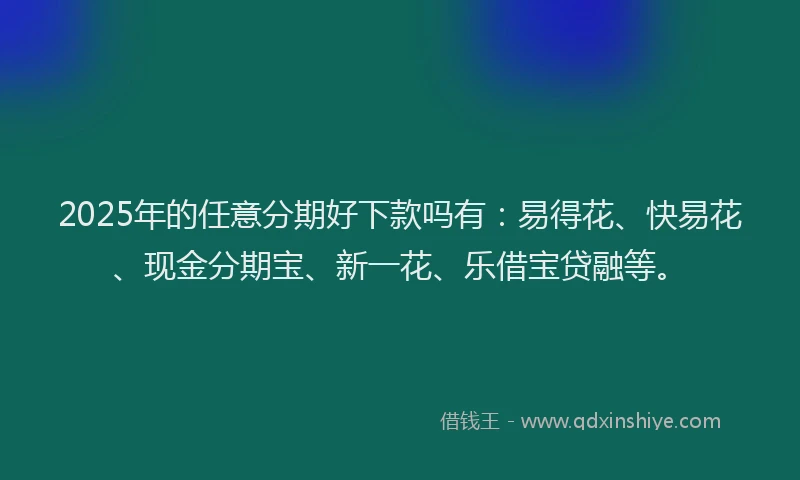 2025年的任意分期好下款吗有：易得花、快易花、现金分期宝、新一花、乐借宝贷融等。