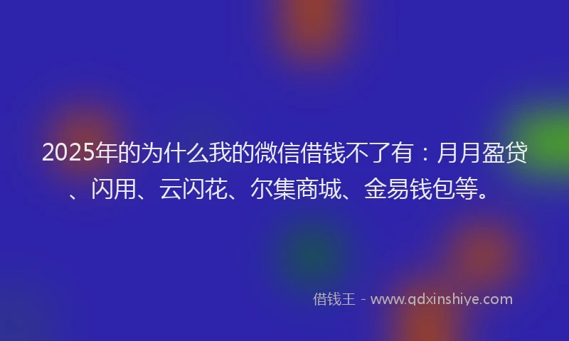 2025年的为什么我的微信借钱不了有：月月盈贷、闪用、云闪花、尔集商城、金易钱包等。