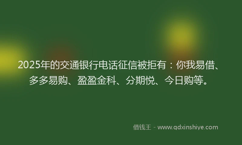 2025年的交通银行电话征信被拒有：你我易借、多多易购、盈盈金科、分期悦、今日购等。