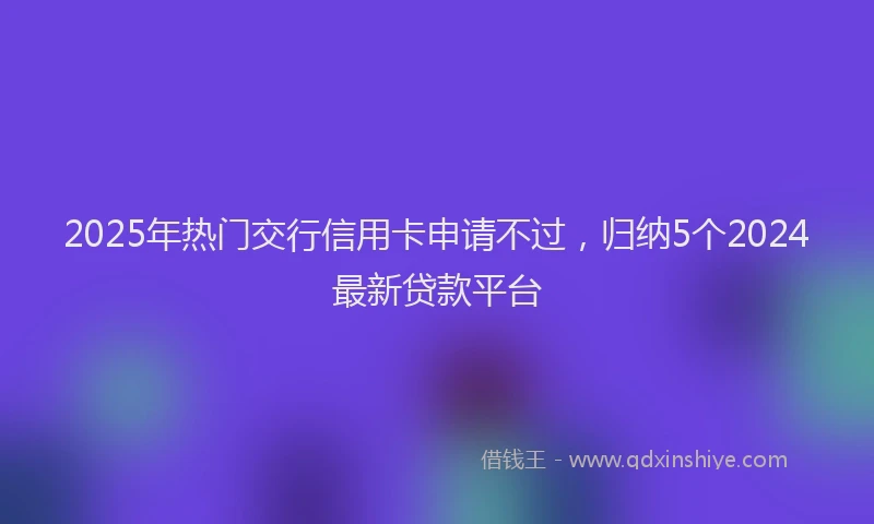 2025年热门交行信用卡申请不过，归纳5个2024最新贷款平台
