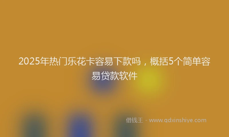 2025年热门乐花卡容易下款吗，概括5个简单容易贷款软件