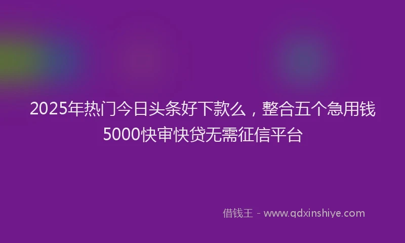 2025年热门今日头条好下款么，整合五个急用钱5000快审快贷无需征信平台