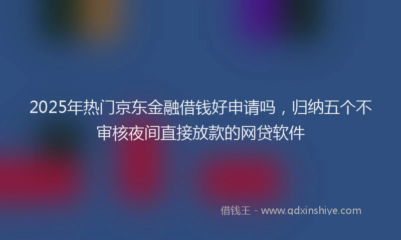 2025年热门京东金融借钱好申请吗，归纳五个不审核夜间直接放款的网贷软件