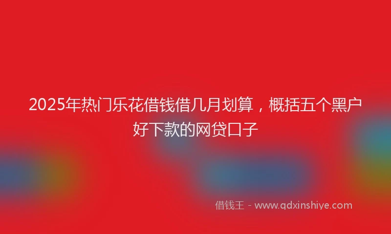 2025年热门乐花借钱借几月划算，概括五个黑户好下款的网贷口子