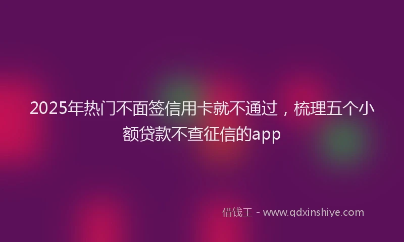 2025年热门不面签信用卡就不通过，梳理五个小额贷款不查征信的app