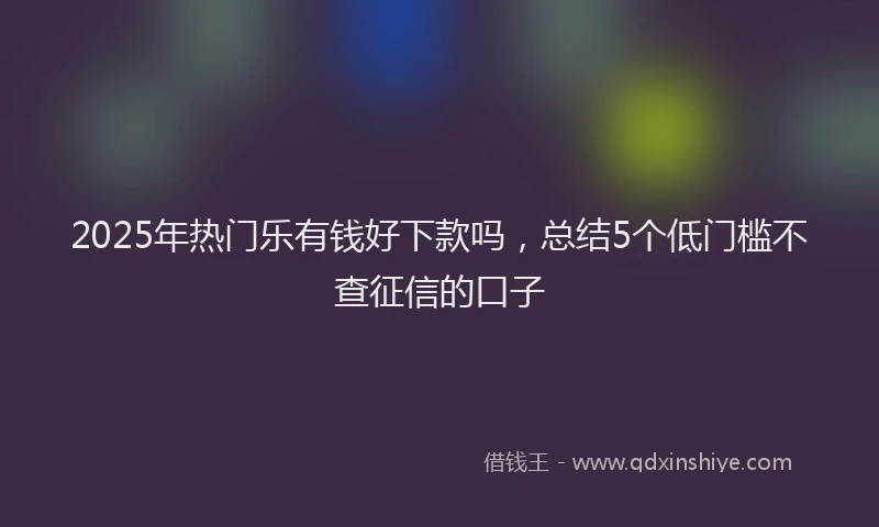 2025年热门乐有钱好下款吗，总结5个低门槛不查征信的口子