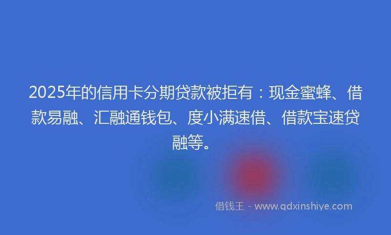 2025年的信用卡分期贷款被拒有：现金蜜蜂、借款易融、汇融通钱包、度小满速借、借款宝速贷融等。