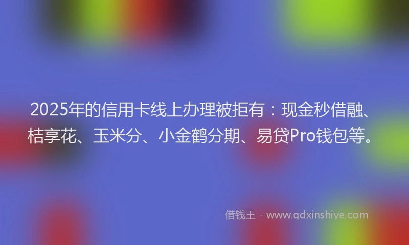 2025年的信用卡线上办理被拒有：现金秒借融、桔享花、玉米分、小金鹤分期、易贷Pro钱包等。