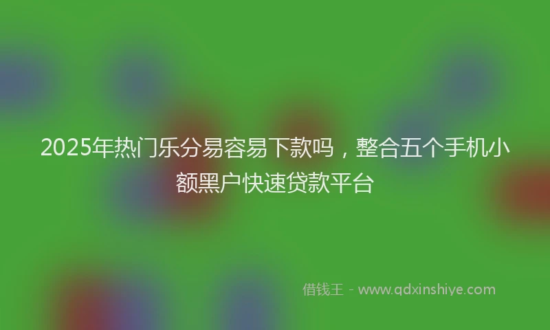 2025年热门乐分易容易下款吗，整合五个手机小额黑户快速贷款平台