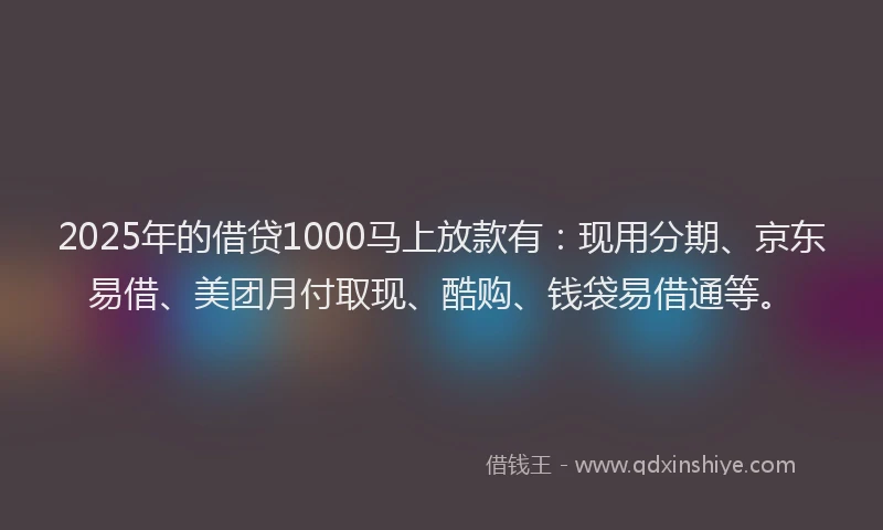 2025年的借贷1000马上放款有：现用分期、京东易借、美团月付取现、酷购、钱袋易借通等。