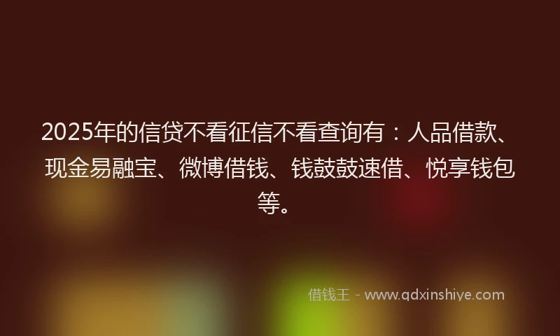 2025年的信贷不看征信不看查询有：人品借款、现金易融宝、微博借钱、钱鼓鼓速借、悦享钱包等。